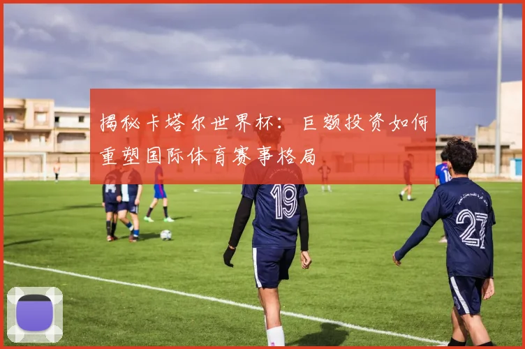 揭秘卡塔尔世界杯：巨额投资如何重塑国际体育赛事格局