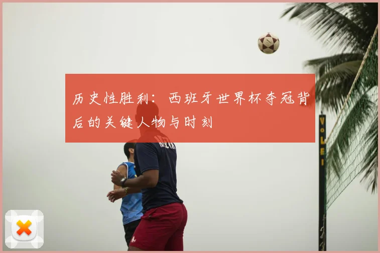 历史性胜利：西班牙世界杯夺冠背后的关键人物与时刻