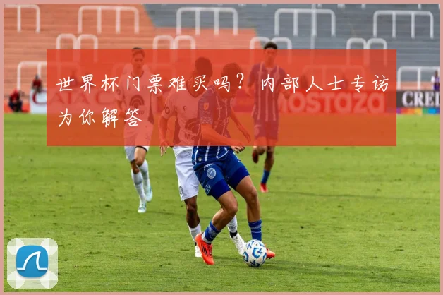 世界杯门票难买吗?内部人士专访为你解答