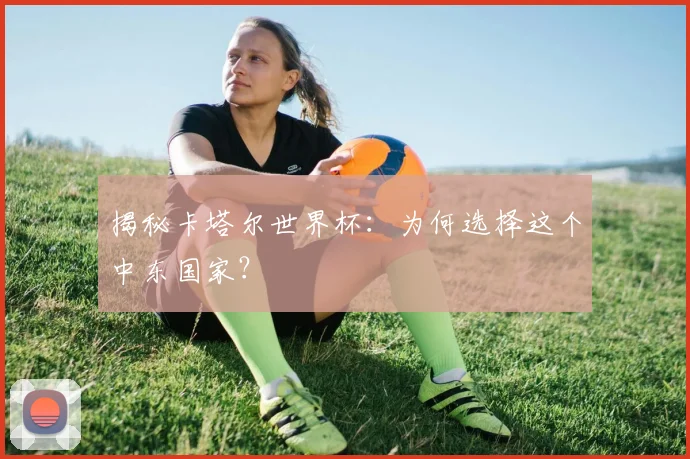 揭秘卡塔尔世界杯：为何选择这个中东国家？