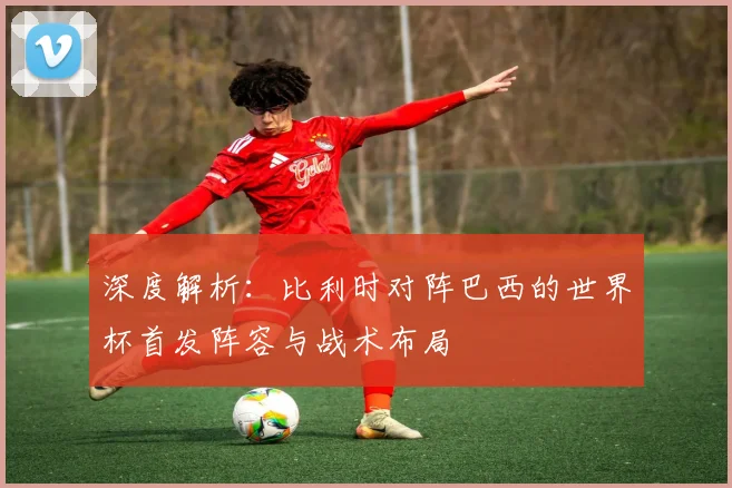 深度解析：比利时对阵巴西的世界杯首发阵容与战术布局