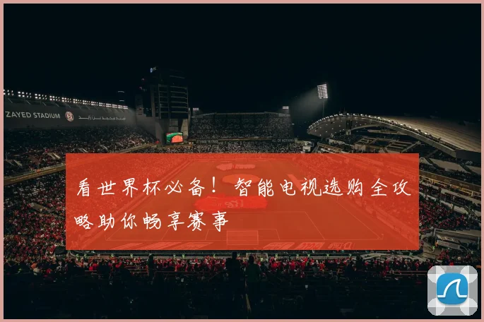 看世界杯必备！智能电视选购全攻略助你畅享赛事