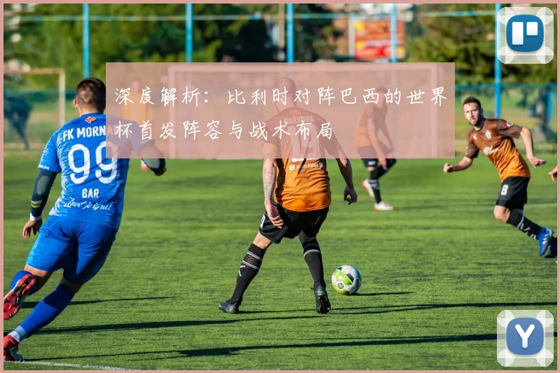 深度解析:比利时对阵巴西的世界杯首发阵容与战术布局